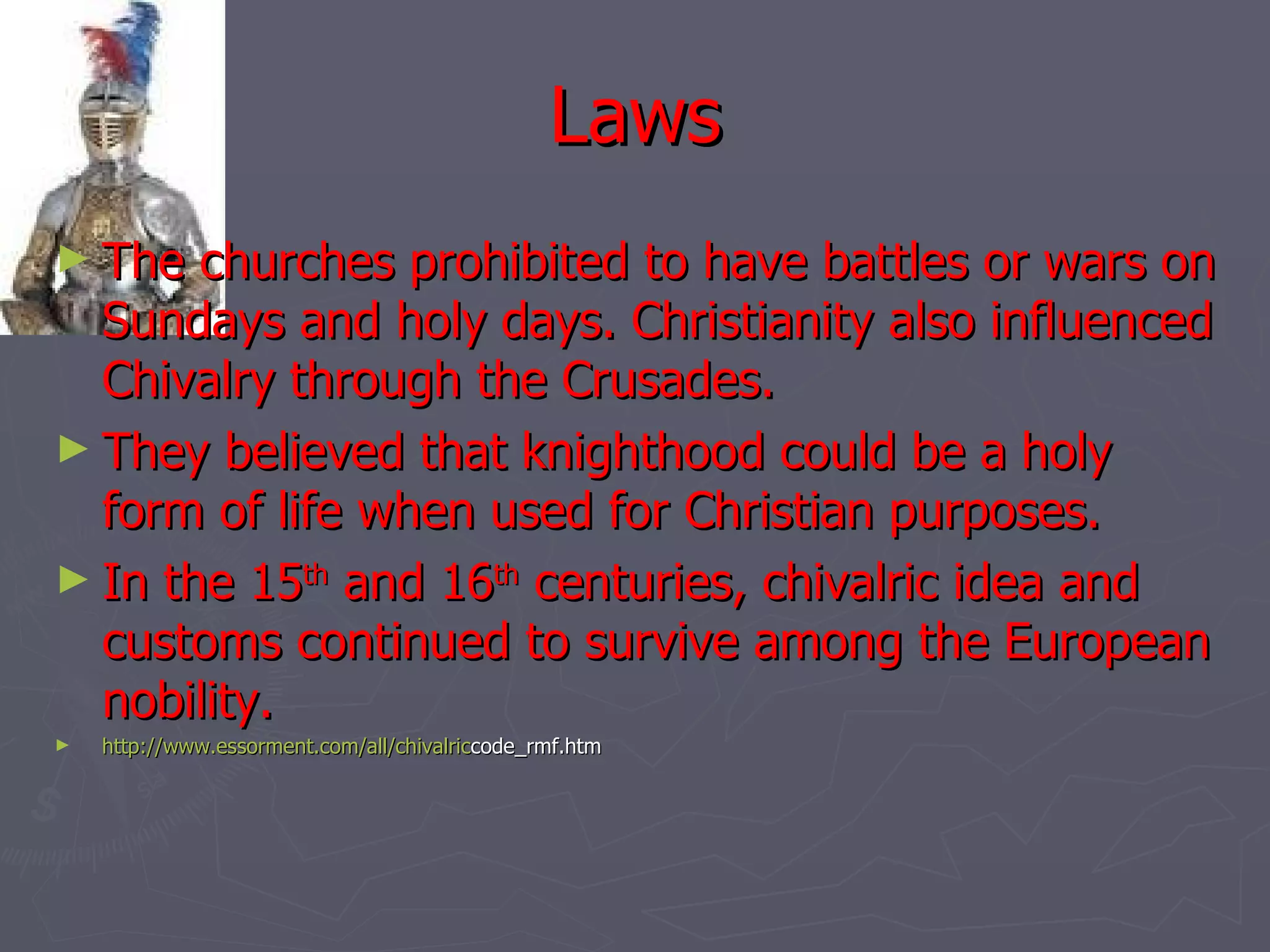 Laws The churches prohibited to have battles or wars on Sundays and holy days. Christianity also influenced Chivalry through the Crusades. They believed that knighthood could be a holy form of life when used for Christian purposes.  In the 15 th  and 16 th  centuries, chivalric idea and customs continued to survive among the European nobility.  http:// www.essorment.com/all/chivalric code_rmf.htm 