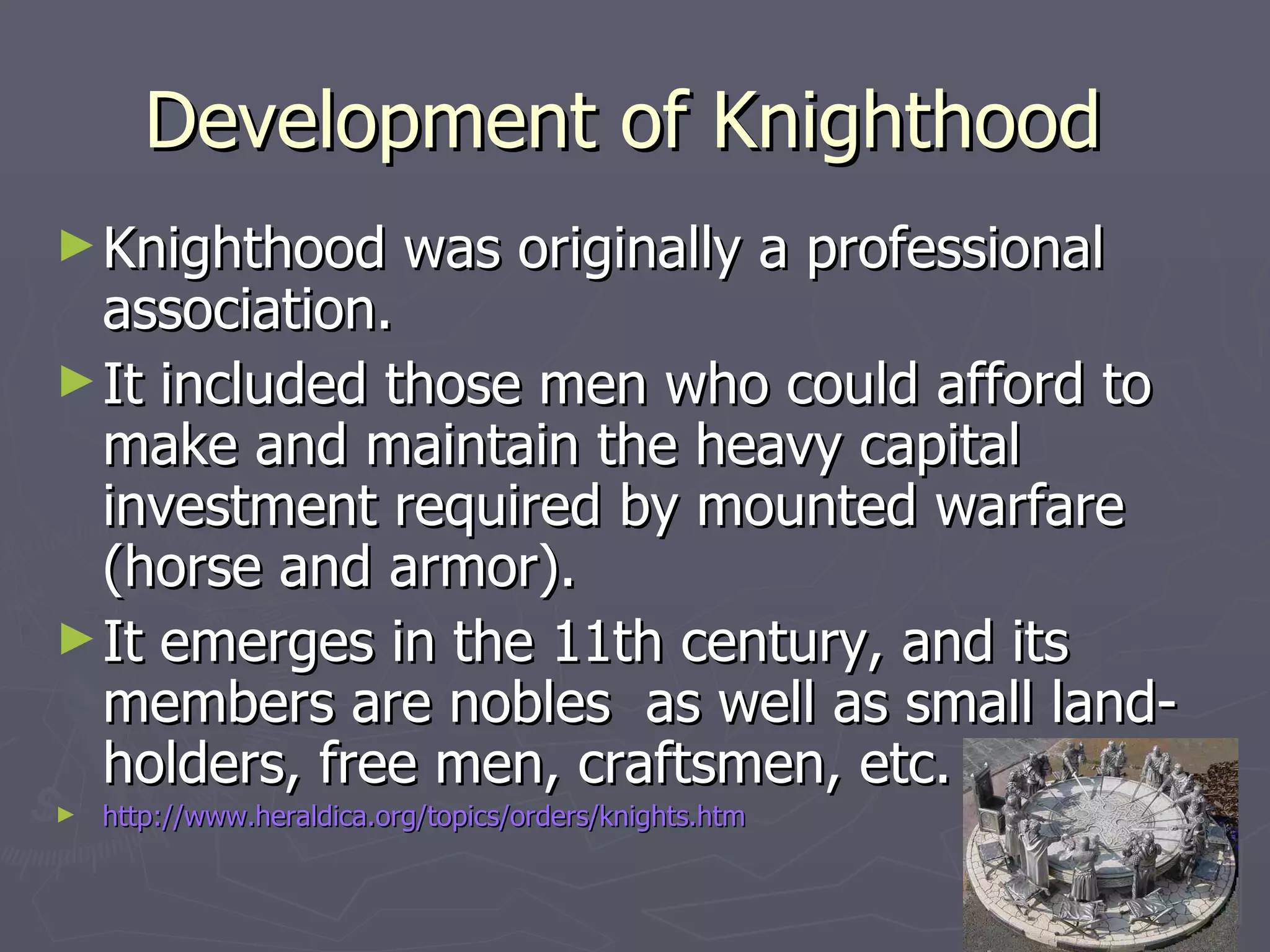 Development of Knighthood  Knighthood was originally a professional association.  It included those men who could afford to make and maintain the heavy capital investment required by mounted warfare (horse and armor).  It emerges in the 11th century, and its members are nobles  as well as small land-holders, free men, craftsmen, etc.  http://www.heraldica.org/topics/orders/knights.htm 