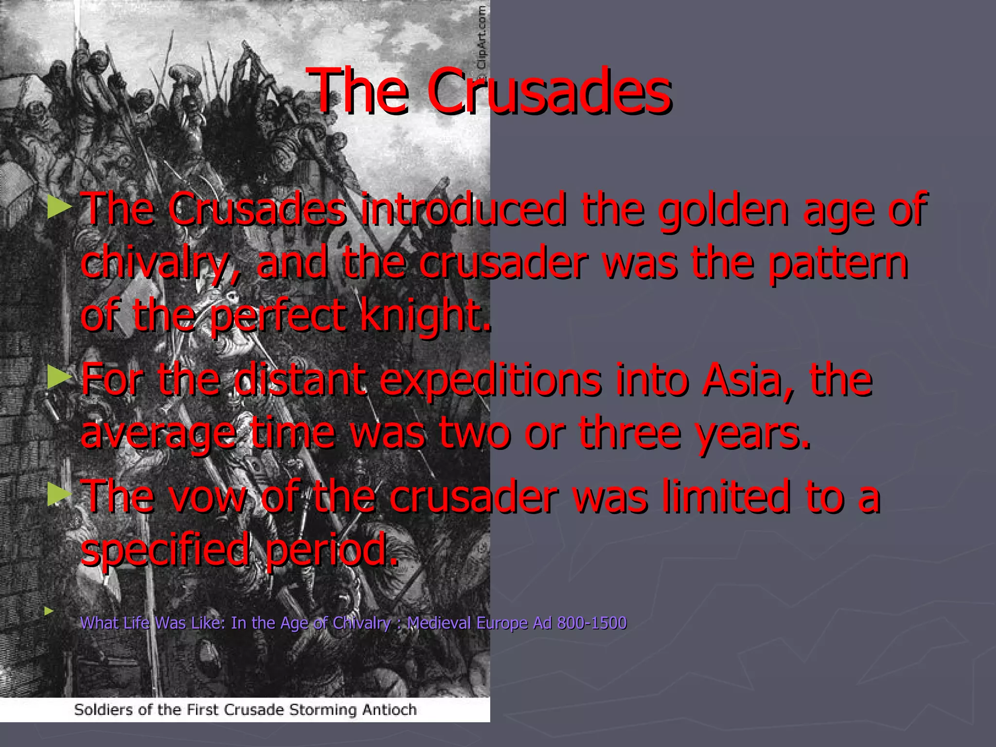 The Crusades   The Crusades introduced the golden age of chivalry, and the crusader was the pattern of the perfect knight.  For the distant expeditions into Asia, the average time was two or three years.  The vow of the crusader was limited to a specified period. What Life Was Like: In the Age of Chivalry : Medieval Europe Ad 800-1500   