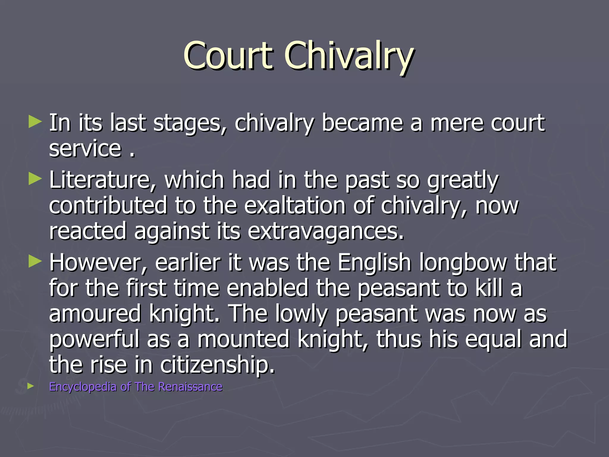 Court Chivalry  In its last stages, chivalry became a mere court service . Literature, which had in the past so greatly contributed to the exaltation of chivalry, now reacted against its extravagances. However, earlier it was the English longbow that for the first time enabled the peasant to kill a amoured knight. The lowly peasant was now as powerful as a mounted knight, thus his equal and the rise in citizenship.  Encyclopedia of The Renaissance 