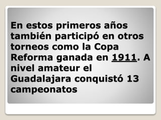 En estos primeros años
también participó en otros
torneos como la Copa
Reforma ganada en 1911. A
nivel amateur el
Guadalajara conquistó 13
campeonatos
 