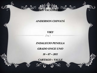 MIS VACASIONES


ANDERSON CHIVATÁ


       VIKY


INDALECIO PENILLA
GRADO ONCE UNO
    18 – 07 – 2011
 CARTAGO – VALLE
 