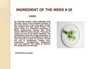 INGREDIENT OF THE WEEK # 29
CHIVE
An aromatic herbal plant originally from
the East. Chive is the smallest member of
the onion family. It has long green leaves
like needles and mild onion flavour. The
garlic chive is a important ingredient in
Asian gastronomy. Always buy fresh
chives with firm green leaves. The juice of
chives can act as an insect repellent. The
antibacterial and anti fungal properties of
the plant make fit a very effective lotion to
have around in times of wounds. Chives
are rich in manganese, copper, zinc,
magnesium, phosphorous, potassium,
iron and calcium. This helps to improve
the metabolism of the body.
(Chef Dheeraj singh)
 