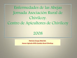 Enfermedades de las Abejas
Jornada Asociación Rural de
Chivilcoy.
Centro de Apicultores de Chivilcoy
2008
Patricio Crespo Med.Vet.
Asesor Apícola-INTA-Cambio Rural Chivilcoy
 