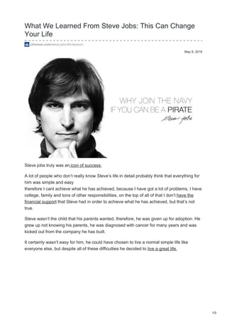May 8, 2018
What We Learned From Steve Jobs: This Can Change
Your Life
chivmen.com/steve-jobs-life-lession/
Steve jobs truly was an icon of success.
A lot of people who don’t really know Steve’s life in detail probably think that everything for
him was simple and easy
therefore I cant achieve what he has achieved, because I have got a lot of problems, I have
college, family and tons of other responsibilities, on the top of all of that I don’t have the
financial support that Steve had in order to achieve what he has achieved, but that’s not
true.
Steve wasn’t the child that his parents wanted, therefore, he was given up for adoption. He
grew up not knowing his parents, he was diagnosed with cancer for many years and was
kicked out from the company he has built.
It certainly wasn’t easy for him, he could have chosen to live a normal simple life like
everyone else, but despite all of these difficulties he decided to live a great life.
1/3
 
