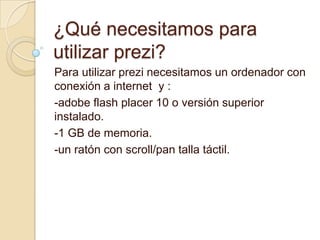 ¿Qué necesitamos para
utilizar prezi?
Para utilizar prezi necesitamos un ordenador con
conexión a internet y :
-adobe flash placer 10 o versión superior
instalado.
-1 GB de memoria.
-un ratón con scroll/pan talla táctil.
 