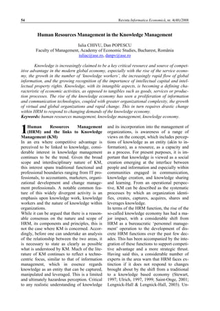 Revista Informatica Economică, nr. 4(48)/2008

54

Human Resources Management in the Knowledge Management
Iulia CHIVU, Dan POPESCU
Faculty of Management, Academy of Economic Studies, Bucharest, România
iuliac@ase.ro, danpv@ase.ro
Knowledge is increasingly claimed to be a key critical resource and source of competitive advantage in the modern global economy, especially with the rise of the service economy, the growth in the number of ‘knowledge workers’, the increasingly rapid flow of global
information, and the growing recognition of the importance of intellectual capital and intellectual property rights. Knowledge, with its intangible aspects, is becoming a defining characteristic of economic activities, as opposed to tangibles such as goods, services or production processes. The rise of the knowledge economy has seen a proliferation of information
and communication technologies, coupled with greater organizational complexity, the growth
of virtual and global organizations and rapid change. This in turn requires drastic change
within HRM to respond to changing demands of the knowledge economy.
Keywords: human resources management, knowledge management, knowledge economy.

1

Human
Resources
Management
(HRM) and the links to Knowledge
Management (KM)
In an era where competitive advantage is
perceived to be linked to knowledge, considerable interest in knowledge management
continues to be the trend. Given the broad
scope and interdisciplinary nature of KM,
this interest spans traditional functional and
professional boundaries ranging from IT professionals, to accountants, marketers, organizational development and change management professionals. A notable common feature of this widely divergent activity is an
emphasis upon knowledge work, knowledge
workers and the nature of knowledge within
organizations.
While it can be argued that there is a reasonable consensus on the nature and scope of
HRM, its components and principles, this is
not the case where KM is concerned. Accordingly, before one can undertake an analysis
of the relationship between the two areas, it
is necessary to state as clearly as possible
what is understood by KM. Much of the literature of KM continues to reflect a technocentric focus, similar to that of information
management, which in essence regards
knowledge as an entity that can be captured,
manipulated and leveraged. This is a limited
and ultimately hazardous perception. Critical
to any realistic understanding of knowledge

and its incorporation into the management of
organizations, is awareness of a range of
views on the concept, which includes perceptions of knowledge as an entity (akin to information), as a resource, as a capacity and
as a process. For present purposes, it is important that knowledge is viewed as a social
creation emerging at the interface between
people and information and especially within
communities engaged in communication,
knowledge creation, and knowledge sharing
and learning. From an operational perspective, KM can be described as the systematic
processes by which an organization identifies, creates, captures, acquires, shares and
leverages knowledge.
In terms of the HRM function, the rise of the
so-called knowledge economy has had a major impact, with a considerable shift from
HRM as a bureaucratic ‘personnel management’ operation to the development of discrete HRM functions over the past few decades. This has been accompanied by the integration of these functions to support competitive advantage and a more strategic thrust.
Having said this, a considerable number of
experts in the area warn that HRM faces extinction if it does not respond to changes
brought about by the shift from a traditional
to a knowledge based economy (Stewart,
1997; Ulrich, 1997, 1999; Saint-Onge, 2001;
Lengnick-Hall & Lengnick-Hall, 2003). Un-

 