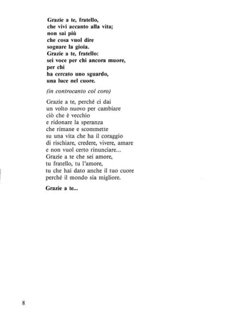 8
Grazie a te, fratello,
che vivi accanto alla vita;
non sai più
che cosa vuoI dire
sognare la gioia.
Grazie a te, fratello:
sei voce per chi ancora muore,
per chi
ha cercato uno sguardo,
una luce nel cuore.
(in controcanto col coro)
Grazie a te, perché ci dai
un volto nuovo per cambiare
ciò che è vecchio
e ridonare la speranza
che rimane e scommette
su una vita che ha il coraggio
di rischiare, credere, vivere, amare
e non vuoI certo rinunciare...
Grazie a te che sei amore,
tu fratello, tu l'amore,
tu che hai dato anche il tuo cuore
perché il mondo sia migliore.
Grazie a te...
 