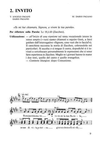 2. INVITO
T: ANGELO PAGANI
DARIO PAGANO
M: DARIO PAGANO
«Th mi hai chiamato, Signore, a vivere la tua parola».
Per riflettere sulla Parola: Le 19,1-10 (Zaccheo).
Utilizzazione: - all'inizio di una riunione sul tema vocazionale inteso in
senso ampio (= tutti siamo chiamati a seguire Gesù, a farci
guidare dall'interrogativo «Signore, cosa vuoi che io faccia?»).
Il catechista racconta la storia di Zaccheo, colorandola nei
particolari. Si ascolta o si esegue il canto, dopodiché si è in-
vitati a sottolineare personalmente le espressioni che si sono
fatte esperienza in Zaccheo. Meglio se i giovani hanno in mano
i due testi, quello del canto e quello evangelico.
- Contesto liturgico: dopo Comunione.
La
!~~ ;' P,ntt) 7 nJJn. :11
=J- # Mi 801#-
~% # ~. l J Jj n· ),),J J J Jrn n· )1 ~
T
. h . h· '-' =- ( ) . '-' ..........
uml~alc la-ma-to_ a Vl-ve-re la tua Fa-ro - la, _
,1#11~,m J j d1§ìlnji~j l
se-me di vi - tay-ter - na_ gior-nochenunfi-ni-rà:_
9
 