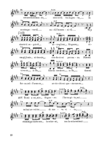 cre-sce-rànelmon- do,_ sboc-ce-rà tralagen - te,_ la
~# L~ s=:l' ~ Si7
~=#p. ib~;n~J t'" ;ll;:J j~n J~Ji Y y' JJ I
t ' , l" ' , ( )Sno-s rapo - ver-ta_ sa- ra Im-men - sl-ta._ ea
sa volta
2a voLta Sol~-
~~#lfMiEEn=~b ~ ~~ ii
~## ii iPhFytaY Y·(JòJh?i:=fiHFtYY'(WJ I
t t t' ' , ( ) l ' S' ,
sLe~1- O I se - gUl-ro,_ ~~ - ~~~g l-ml,_ l-gnore;_ fl-
,. lffl j •tiV·t,ImtE:,:il )f3 I
em-p!jl mio_ si-len-zio,_ con-du-ci-mi per ma - no. Fam-mi
t ~ M' ~ ~ ji SolH
l1n UJ ltJ~~ ì ì I ~ Y ì U I
vi-ve-re_ in Te,_ fam-mi cre-de-re_ in Te,_ dam-mi
La
,-##~ Flri j 171 t ì
Si
131f"TIs3j3fl ì ì I
for- za nel- l'a-mo-re,_ ar-ric-chi-sci que - sto cuo-re._
RIT, Turni a-mi, mio_ Si-gno - re: l'ho ca-pi - to, sai ... _
7
ì
mihai av-vol-to__ di nuo - va vi - tai- ,
S' Do~- .
=i=- # La ~ l . Sol~7 ., ~.--..;
~ Il # ì ti ttJtitftJ: I ì gli 1114%4 ì I
stam-rn~c-canto non_ la-sciar- mi, non la-sciar-mimai:_
lO
 