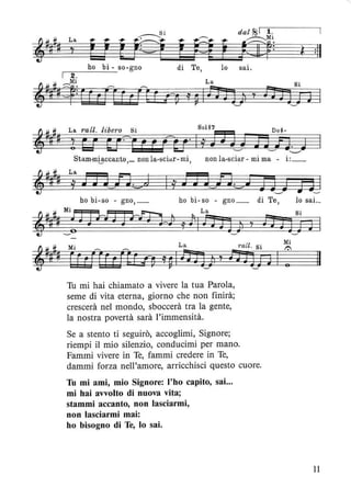 di Te,
La
dal ~I 1 .
~Mi
lCI1=
lo sai.
ì :11
!~O ì ~ 1 fì J] )l 'f
Si
lì]] D
La ratto libero Si Sol ~7 Do~-
! b! g?r j j fU' Il j J WJ n~n~J
Stam-m0ccanto,_ non la-sci<ir-mi, non la-sciar - mi ma - i:_
La
j J J J n. J
Tu mi hai chiamato a vivere la tua Parola,
seme di vita eterna, giorno che non finirà;
crescerà nel mondo, sboccerà tra la gente,
la nostra povertà sarà l'immensità.
Se a stento ti seguirò, accoglimi, Signore;
riempi il mio silenzio, conducimi per mano.
Fammi vivere in Te, fammi credere in Te,
dammi forza nell'amore, arricchisci questo cuore.
Tu mi ami, mio Signore: l'ho capito, sai...
mi hai avvolto di nuova vita;
stammi accanto, non lasciarmi,
non lasciarmi mai:
ho bisogno di Te, lo sai.
n l
lo saL
Il
11
 