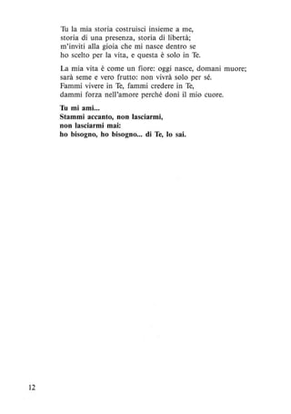 12
Tu la mia storia costruisci insieme a me,
storia di una presenza, storia di libertà;
m'inviti alla gioia che mi nasce dentro se
ho scelto per la vita, e questa è solo in Te.
La mia vita è come un fiore: oggi nasce, domani muore;
sarà seme e vero frutto: non vivrà solo per sé.
Fammi vivere in Te, fammi credere in Te,
dammi forza nell'amore perché doni il mio cuore.
Tu mi ami...
Stammi accanto, non lasciarmi,
non lasciarmi mai:
ho bisogno, ho bisogno... di Te, lo sai.
 