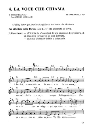 , 4. LA VOCE CHE CHIAMA
T: DARIO PAGANO
SALVATORE MARIANO
M: DARIO PAGANO
«Padre, sono qui pronto a seguire la tua voce che chiama».
Per riflettere sulla Parola: Mc 2,13-14 (la chiamata di Levi).
Utilizzazione: - all'inizio (o al termine) di una riunione di preghiera, di
un incontro formativo, di una giornata.
- contesto liturgico: inizio o offertorio.
,
IJl J h '"__...'h..·h..· F --...' .--...' "--"
1. Pa-dre,_ sta-mat-ti - na_ ho sen -ti - to_ la tua vo-ce,_
::i:~ Re ~~-, , Sol L a ,
~ ~ J ;~i i11 J J!-) (J) IF -V J3IJl J"--,,J (~) I
se - me_ del-la vi - ta, _ se-gno del tu«..a-mo-re; _ Pa-
::i:<J. Sol ~ La R~ . Si-
~~l! r' ç&1 F IJ~: lE; 3 J Ip:. J. IF;S~ ; I
ro - la _ _ che sa - zi~o - gni spe - ran za,_
,
I
vo - ce_ che mi chia - ma~a_ Te, Si - gnor. _ _ _
17
 