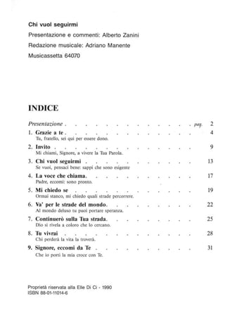 Chi vuoi seguirmi
Presentazione e commenti: Alberto Zanini
Redazione musicale: Adriano Manente
Musicassetta 64070
INDICE
Presentazione .
l. Grazie a te .
Tu, fratello, sei qui per essere dono.
2. Invito
Mi chiami, Signore, a vivere la Tua Parola.
3. Chi vuoi seguirmi .
Se vuoi, pensaci bene: sappi che sono esigente
4. La voce che chiama.
Padre, eccomi: sono pronto.
5. Mi chiedo se
Ormai stanco, mi chiedo quali strade percorrere.
6. Va' per le strade del mondo.
Al mondo deluso tu puoi portare speranza.
7. Continuerò sulla Tua strada.
Dio si rivela a coloro che lo cercano.
8. Tu vivrai
Chi perderà la vita la troverà.
9. Signore, eccomi da Te
Che io porti la mia croce con Te.
Proprietà riservata alla Elle Di Ci - 1990
ISBN 88-01-11014-6
pa? 2
4
9
13
17
19
22
25
28
31
 