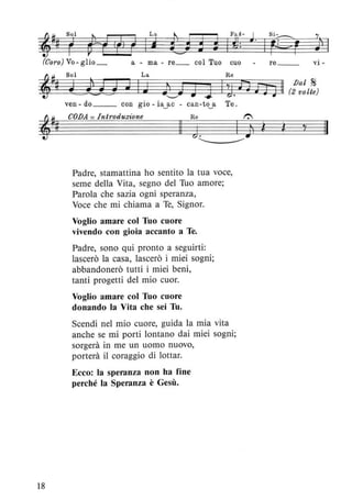 La
li
(Coro) Vo - glio_ a - ma - re_ col Tuo cuo
18
ven-do __ con gio-ia~ac - can-to~a Te.
COJJA = Introduzione Re 1"':
Il J. jl ì
Padre, stamattina ho sentito la tua voce,
seme della Vita, segno del Tuo amore;
Parola che sazia ogni speranza,
Voce che mi chiama a Te, Signor.
Voglio amare col Tuo cuore
vivendo con gioia accanto a Te.
Padre, sono qui pronto a seguirti:
lascerò la casa, lascerò i miei sogni;
abbandonerò tutti i miei beni,
tanti progetti del mio cuor.
Voglio amare col Tuo cuore
donando la Vita che sei Tu.
Scendi nel mio cuore, guida la mia vita
anche se mi porti lontano dai miei sogni;
sorgerà in me un uomo nuovo,
porterà il coraggio di lottar.
Ecco: la speranza non ha fine
perché la Speranza è Gesù.
re __ vi -
Ì
Il
 