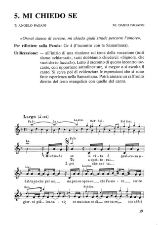 5. MI CHIEDO SE
T: ANGELO PAGANI M: DARIO PAGANO
«Ormai stanco di cercare, mi chiedo quali strade percorre ['amore».
Per riflettere sulla Parola: Ov 4 (l'incontro con la Samaritana).
Utilizzazione: - all'inizio di una riunione sul tema della vocazione (tutti
siamo «chiamati», tutti dobbiamo chiederci: «Signore, che
vuoi che io faccia?»). Letto il racconto di questo incontro toc-
cante, con opportune sottolineature, si esegue o si ascolta il
canto. Si cerca poi di evidenziare le espressioni che si sono
fatte esperienza nella Samaritana. Potrà aiutare un raffronto
diretto del testo evangelico con quello del canto.
Largo (J=56)
~
Fa~7+ ~~.a. _ _ Lì dim . Re7 801 8 Id'
~ ~ :;,.. J - o 1m. J
'!! rr F r Ir r r r Ir r ~ ~ Ir tTrAiUr ; I
La
~Fa7+
~J
iIJ J Il: J i JJ ] J
ì1.Mi chie-do se la vi - ta è
Tu a-spet - te - rai. ..
qual-co-sa~a-
2. poi che sei tu ...
La- Ladim.
,~ fT) tn J iJD l~fi~J JJtn~i SI
dat-t~n-che per me, _ mapen-so spes-so_ che l'a-mo - re_ cor-re
81:::JJ 80ldim. J
~, $Hm 1J'tn;rl id Jn J ~JJ 3
gior- ni piL lon-t;;:--- ni; or-maistan-co di::::. cer-ca-r~ conal-tri
19
 