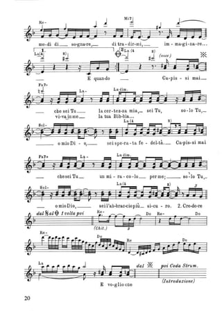 Mi:J
ti "
nln.w'-.....,../
mo-di di_ so-gna-re,_ di tra- dir-mi,_
~~------~--~--~
I l o 1~/20La (4 8)
L~I # 8 ) / / J:d -B. Q # (voce)
,~~w ì ì j JJ J :11 W ì y' #/1 J
im - ma-gi-na-re .. o
*Ra
E quan-do Ca-pis - si mai_
Fa 7+
qJ La- L adimo
$'j 0/ f3"'H , Jj Iffi:iJ"'O 0/ lD=1
che sei Tu_ lacer-tez-za mia,_ sei Tu, so-Io Tu,_
vi-vajnme_ la tua Bib-bia...
L a(4 8)
'~~FCj j 3*tts~ y U I f1}J]izi1 ma_ _ o mio Di - 0,_ sei spe-ra-ta fe - del-tà._ Ca-pis-si mai
Fa7+ La _ La dimo
,~=~ j lf(j ~ la 01f1C~zj; =i=1
__ che sei Tu_ un mi - ra- eo-Io_ permei __ 80~lo Tu,_
La(4 8) 3
'~=f-j ffi{f~~ V U Iffif1tR!1 VJJJIl
omioDio,__ seil'ab-brae-eiopiù_ si-eu - ro. 20 Cre-de-re
,
dal~al~1voltapoi l?- ~_____ _____ Do Re- Do
==~ Il - ; [ rrr r Il tD=r
~ ~ ii} dal * poi Ooda Strumo
1 #. ~:l1 Il
E vo-g lio che
(Introduzione)
20
 