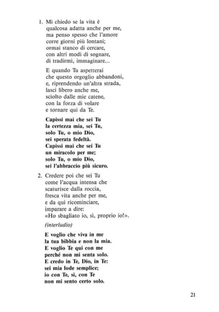 1. Mi chiedo se la vita è
qualcosa adatta anche per me,
ma penso spesso che l'amore
corre giorni più lontani;
ormai stanco di cercare,
con altri modi di sognare,
di tradirmi, immaginare...
E quando Tu aspetterai
che questo orgoglio abbandoni,
e, riprendendo un'altra strada,
lasci libero anche me,
sciolto dalle mie catene,
con la forza di volare
e tornare qui da Te.
Capissi mai che sei Tu
la certezza mia, sei Tu,
solo Tu, o mio Dio,
sei sperata fedeltà.
Capissi mai che sei Tu
un miracolo per me;
solo Tu, o mio Dio,
sei l'abbraccio più sicuro.
2. Credere poi che sei Tu
come l'acqua intensa che
scaturisce dalla roccia,
fresca vita anche per me,
e da qui ricominciare,
imparare a dire:
«Ho sbagliato io, sì, proprio io!».
(interludio)
E voglio che viva in me
la tua bibbia e non la mia.
E voglio Te qui con me
perché non mi senta solo.
E credo in Te, Dio, in Te:
sei mia lode semplice;
io con Te, sì, con Te
non mi sento certo solo.
21
 