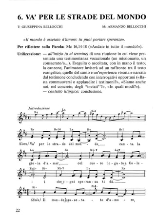 6. VA' PER LE STRADE DEL MONDO
T: GIUSEPPINA BELLOCCHI M: ARMANDO BELLOCCHI
«Il mondo è assetato d'amore: tu puoi portare speranza».
Per riflettere sulla Parola: Mc 16,14-18 (<<Andate in tutto il mondo!»).
Utilizzazione: - all'inizio (o al termine) di una riunione in cui viene pre-
sentata una testimonianza vocazionale (un missionario, un
consacrato/a...). Eseguita o ascoltata, con in mano il testo,
la canzone, l'animatore inviterà ad un raffronto tra il testo
evangelico, quello del canto e un'esperienza vissuta e narrata
dal testimone concludendo con interrogativi opportuni (<<Ba-
sta commuoversi o applaudire i testimoni?», «Siamo anche
noi, nel concreto, degli " inviati"?», «In quali modi?»).
- contesto liturgico: conclusione.
Introduz~'one
&#jf
Re So16 La Re Sol
j 3 3 j E dJ1J 313: 13 g l
'---"
(Coro) Va' per le stra - de del moU---:: do,_ can - ta la
@%
La Re Mi-7 La7
3d J. tli4: 3 Ir ;;; j ~ 3 l k l~
gio - ia d'a - mar, __ col cuo - re le - ga - t03L Co -lu
@#jf
Fa"- Si- Mi-7 La Re
+ @ I J l i i 33 51!;
che o gni spe -ran - za ti d;;::---
, ##Il:
Si -
f?J
Fa" -
ì F iJa) J J J j J."--"
(Solo) Il mon - doj~s - se - ta to d'a - mo re,
22
 
