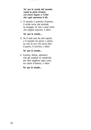 24
Va' per le strade del mondo,
canta la gioia d'amar,
col cuore legato a Colui
che ogni speranza ti dà.
1. Il mondo è assetato d'amore,
è arida terra che attende
la pioggia, la vita e quel seme
che sappia marcire, e allor:
Va' per le strade...
2. Se il sale non ha più sapore
e il mondo ha perso i colori,
tu con la tua vita puoi dare
il gusto, il sorriso, e allor:
Va' per le strade...
3. Lavoro, fatica, speranze
con gli uomini tu condividi
per fare migliore ogni cosa,
un canto d'amore, e allor:
Va' per le strade...
 