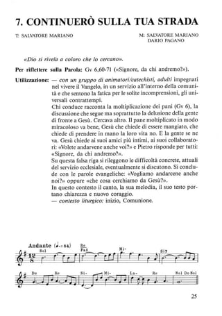 7. CONTINUERÒ SULLA TUA STRADA
T: SALVATORE MARIANO
«Dio si rivela a coloro che lo cercano».
M: SALVATORE MARIANO
DARIO PAGANO
Per riflettere sulla Parola: Gv 6,60-71 (<<Signore, da chi andremo?»).
Utilizzazione: - con un gruppo di animatori/catechisti, adulti impegnati
nel vivere il Vangelo, in un servizio all'interno della comuni-
tà e che sentono la fatica per le solite incomprensioni, gli uni-
versali contrattempi.
Chi conduce racconta la moltiplicazione dei pani (Gv 6), la
discussione che segue ma soprattutto la delusione della gente
di fronte a Gesù. Cercava altro. Il pane moltiplicato in modo
miracoloso va bene, Gesù che chiede di essere mangiato, che
chiede di prendere in mano la loro vita no. E la gente se ne
va. Gesù chiede ai suoi amici più intimi, ai suoi collaborato-
ri: «Volete andarvene anche voi?» e Pietro risponde per tutti:
«Signore, da chi andremo?».
Su questa falsa riga si rileggono le difficoltà concrete, attuali
del servizio ecclesiale, eventualmente si discutono. Si conclu-
de con le parole evangeliche: «Vogliamo andarcene anche
noi?» oppure «che cosa cerchiamo da Gesù?».
In questo contesto il canto, la sua melodia, il suo testo por-
tano chiarezza e nuovo coraggio.
- contesto liturgico: inizio, Comunione.
~# Do Re Si- ~ Mi- La- Re Sol Do Sol
, J~fJ ~ t_~AJ IJ. JF (=J J~ Ir ~ ~ r J J. I e· /I
'---"
25
 