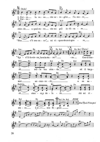 1. Cer- co_ la ca - sa_ che ae - co - glie_ l'a-mo - re,_
2. Cor - re...
~_ Mi- ~ Si7 ~
~ J Jjj J; J J3 J J I J. i JQ=~ JU·
chie - do_ a qual-eu - no_ che mi può in - di - ca - re ... _
,
I
~
~ Do Re Si- M i - '
J. ()1,J J J J J_J J J Ir ); JJ~) Jd· I~ ............
"Non_ _ c'è nes-su - no",_ mi ri - spon-deunsi-gno - re,_
Il. 112. /
i=- La- Re Sol Do Sol Sol Do Sol ICaro)
~ J~D JJ ) JJJj)VJ· ì y:Il)JJ· ì yE1J I
"èy - n'il-Iu-sio - ne, la-scia sta - re l''. _ - za._ Con-ti-nue-
~# SfEpDO Sol ~ Do Sol
~~ ~r F F F IF f'i--=-Y ì t' t I
rò sul - la tua stra - da"-' "----" ed il tuo~- )
t., Re 7,
1
1
S i lJL~~j) ì d ~ 1,
mor an - nun- ce - ro;____ e se sa-
~
Fa~dim. Si Mi- Do
-1:-1 fH, ~ I~ J Je=3:-? ì i i i I# '---" "-' r ~"-' '-.-/rò__ stan - coy de - lu - so chi mi ri-
~. S.I. R. 1ltS'1 D. S.l FINE
1 fZ1: goi! g"%'1.'& ì YIllJal ~aIFinepo~'"-' ~ ' . .
sto - ra_ èjl __ mio Si - gnor._.
~. S.l R. M'- ~ ~
J~;-V r?a! It:---~ r t:) J JIL..,L r' r p I
26
 