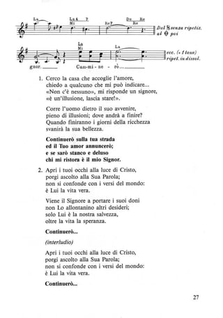 gnor. __ Cam-mi - ne - rò ... ___
l. Cerco la casa che accoglie l'amore,
chiedo a qualcuno che mi può indicare...
«Non c'è nessuno», mi risponde un signore,
«è un'illusione, lascia stare!».
Corre l'uomo dietro il suo avvenire,
pieno di illusioni; dove andrà a finire?
Quando finiranno i giorni della ricchezza
svanirà la sua bellezza.
Continuerò sulla tua strada
ed il Tuo amor annuncerò;
e se sarò stanco e deluso
chi mi ristora è il mio Signor.
2. Apri i tuoi occhi alla luce di Cristo,
porgi ascolto alla Sua Parola;
non si confonde con i versi del mondo:
è Lui la vita vera.
Viene il Signore a portare i suoi doni
non Lo allontanino altri desideri;
solo Lui è la nostra salvezza,
oltre la vita la speranza.
Continuerò...
(interludio)
Apri i tuoi occhi alla luce di Cristo,
porgi ascolto alla Sua Parola;
non si confonde con i versi del mondo:
è Lui la vita vera.
Continuerò...
27
 