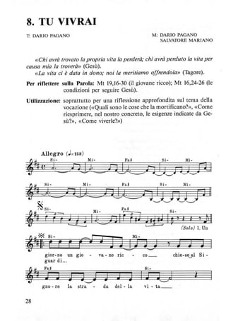 8. TU VIVRAI
T: DARIO PAGANO M: DARIO PAGANO
SALVATORE MARIANO
«Chi avrà trovato la propria vita la perderà; chi avrà perduto la vita per
causa mia la troverà» (Gesù).
«La vita ci è data in dono; noi la meritiamo offrendola» (Tagore).
Per riflettere sulla Parola: Mt 19,16-30 (il giovane ricco); Mt 16,24-26 (le
condizioni per seguire Gesù).
Utilizzazione: soprattutto per una riflessione approfondita sul tema della
vocazione (<<Quali sono le cose che la mortificano?», «Come
riesprimere, nel nostro concreto, le esigenze indicate da Ge-
sù?», «Come viverle?»)
Mi- Fa" Si- Mi-
)914-=-) t1~ill J i 3 J [tI
Si-
ID'f l l 'f J~ Il
(Solo) 1. Un
'j J J
gior- no un gio - va - ne ric co_ chie-se~al Si-
guar di...
,~#
Fa" Si-
J J J W,,--,J J J J IJ GJ ì
gno - re la stra - da del - la vi - ta __
28
 