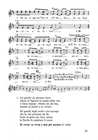 ~~ F E r eJ ~ ,di J I"f3j]m d d d: '--" ........
e Ge-sù ri-spo-se:"Ven-di ciò che_ hai,_ do- na-lo~ai
I 1.
Si-
~
t! Fa~
§lJ J J J .~ ), Id , :11r.
~
po - ve - ri e tu vi - vrai". __ 2. Mi
Si _ Walla 2«Str: +2"voce)
I R-d 'd ~ Ò=]'--" '--""
ro - la fa pal - pi - ta - rE0l cuo - re._ RIT. Tu vi- vrai,_
~.#~©
~ Mi-
, El#j)..
Fa~
, f1lrr1"--'"
e mai più__
f8zf3]tu vi-vrai_ mo - ri - rai;_
'--"" "--'" ----tu vi-vrai, _ tu vi-vrai _ e mal plU_
~Si- CODA
D=A J {Dal~alfj;la3aStr.~ (
'J!§n!i l Jl 1I~:f~~~~~:t::i~1' 1 )
mo-ri - rai._ 4. Sei
1. Un giorno un giovane ricco
chiese al Signore la strada della vita
e Gesù rispose: «Vendi ciò che hai,
donalo ai poveri e tu vivrai».
Mi guardi negli occhi e mi accorgo
che la vita proviene da Te;
fonte di gioia sei, luce, amore
la Parola fa palpitare il cuore.
Tu vivrai, tu vivrai e mai più morirai (2 volte)
29
 