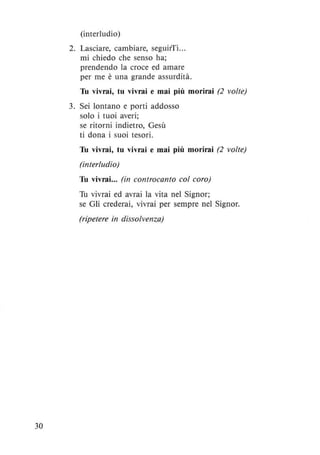 30
(interludio)
2. Lasciare, cambiare, seguirTi...
mi chiedo che senso ha;
prendendo la croce ed amare
per me è una grande assurdità.
Tu vivrai, tu vivrai e mai più morirai (2 volte)
3. Sei lontano e porti addosso
solo i tuoi averi;
se ritorni indietro, Gesù
ti dona i suoi tesori.
Tu vivrai, tu vivrai e mai più morirai (2 volte)
(interludio)
Tu vivrai... (in controcanto col coro)
Tu vivrai ed avrai la vita nel Signor;
se Gli crederai, vivrai per sempre nel Signor.
(ripetere in dissolvenza)
 