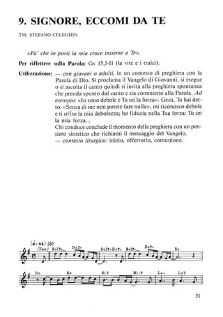 9. SIGNORE, ECCOMI DA TE
TM: STEFANO CELEGHIN
«Fa' che io porti la mia croce insieme a Te».
Per riflettere sulla Parola: Gv 15,1-11 (la vite e i tralci).
Utilizzazione: - con giovani o adulti, in un contesto di preghiera con la
Parola di Dio. Si proclama il Vangelo di Giovanni, si esegue
o si ascolta il canto quindi si invita alla preghiera spontanea
che prenda spunto dal canto e sia commento alla Parola. Ad
esempio: «lo sono debole e Tu sei la forza». Gesù, Tu hai det-
to: «Senza di me non potete fare nulla», mi riconosco debole
e ti offro la mia debolezza; ho fiducia nella Tua forza: Tu sei
la mia forza...
Chi conduce conclude il momento della preghiera con un pen-
siero sintetico che richiami il messaggio del Vangelo.
- contesto liturgico: inizio, offertorio, comunione.
La- La?
111 J.. ~ J. jl
31
 