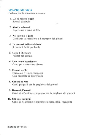 SPAZIO MUSICA
Collana per l'animazione musicale
1....E se venisse oggi?
Recital parabola
2. Vieni a salvarmi
Esperienze e canti di fede
3. Noi saremo il pane
Canti per la riflessione e l'impegno dei giovani
4. Le canzoni dell'arcobaleno
8 canzoni facili per bimbi
S. Gesù il liberatore
Recital per giovani
6. Una serata eccezionale
Canti per circostanze diverse
7. Eccomi da Te
Francesco e i suoi compagni
Una proposta di conversione
8. Canterà la vita
Canti pasquali per la preghiera dei giovani
9. Donami d'amarti
Canti di riflessione e impegno per la preghiera dei giovani
lO. Chi vuoi seguirmi
Canti di riflessione e impegno sul tema della Vocazione
ISBN 88-01-11014-6
 