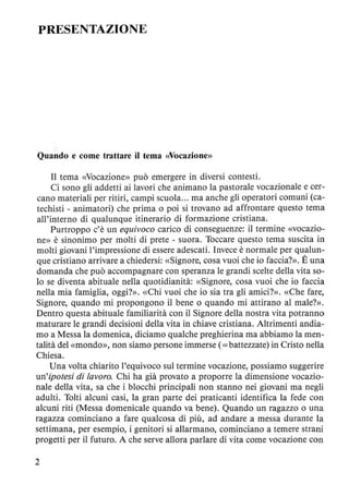 PRESENTAZIONE
Quando e come trattare il tema «Vocazione»
Il tema «Vocazione» può emergere in diversi contesti.
Ci sono gli addetti ai lavori che animano la pastorale vocazionale e cer-
cano materiali per ritiri, campi scuola... ma anche gli operatori comuni (ca-
techisti - animatori) che prima o poi si trovano ad affrontare questo tema
all'interno di qualunque itinerario di formazione cristiana.
Purtroppo c'è un equivoco carico di conseguenze: il termine «vocazio-
ne» è sinonimo per molti di prete - suora. Toccare questo tema suscita in
molti giovani l'impressione di essere adescati. Invece è normale per qualun-
que cristiano arrivare a chiedersi: «Signore, cosa vuoi che io faccia?». È una
domanda che può accompagnare con speranza le grandi scelte della vita so-
lo se diventa abituale nella quotidianità: «Signore, cosa vuoi che io faccia
nella mia famiglia, oggi?». «Chi vuoi che io sia tra gli amici?». «Che fare,
Signore, quando mi propongono il bene o quando mi attirano al male?».
Dentro questa abituale familiarità con il Signore della nostra vita potranno
maturare le grandi decisioni della vita in chiave cristiana. Altrimenti andia-
mo a Messa la domenica, diciamo qualche preghierina ma abbiamo la men-
talità del «mondo», non siamo persone immerse (= battezzate) in Cristo nella
Chiesa.
Una volta chiarito l'equivoco sul termine vocazione, possiamo suggerire
un'ipotesi di lavoro. Chi ha già provato a proporre la dimensione vocazio-
naie della vita, sa che i blocchi principali non stanno nei giovani ma negli
adulti. Tolti alcuni casi, la gran parte dei praticanti identifica la fede con
alcuni riti (Messa domenicale quando va bene). Quando un ragazzo o una
ragazza cominciano a fare qualcosa di più, ad andare a messa durante la
settimana, per esempio, i genitori si allarmano, cominciano a temere strani
progetti per il futuro. A che serve allora parlare di vita come vocazione con
2
 