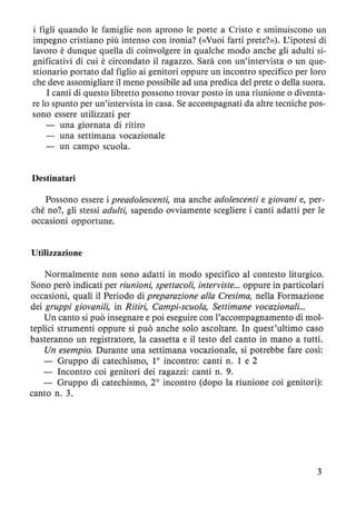 i figli quando le famiglie non aprono le porte a Cristo e sminuiscono un
impegno cristiano più intenso con ironia? (<<Vuoi farti prete?»). L'ipotesi di
lavoro è dunque quella di coinvolgere in qualche modo anche gli adulti si-
gnificativi di cui è circondato il ragazzo. Sarà con un'intervista o un que-
stionario portato dal figlio ai genitori oppure un incontro specifico per loro
che deve assomigliare il meno possibile ad una predica del prete o della suora.
I canti di questo libretto possono trovar posto in una riunione o diventa-
re lo spunto per un'intervista in casa. Se accompagnati da altre tecniche pos-
sono essere utilizzati per
una giornata di ritiro
una settimana vocazionale
un campo scuola.
Destinatari
Possono essere i preadolescenti, ma anche adolescenti e giovani e, per-
ché no?, gli stessi adulti, sapendo ovviamente scegliere i canti adatti per le
occasioni opportune.
Utilizzazione
Normalmente non sono adatti in modo specifico al contesto liturgico.
Sono però indicati per riunioni, spettacoli, interviste... oppure in particolari
occasioni, quali il Periodo di preparazione alla Cresima, nella Formazione
dei gruppi giovanili, in Ritiri, Campi-scuola, Settimane vocazionali...
Un canto si può insegnare e poi eseguire con l'accompagnamento di mol-
teplici strumenti oppure si può anche solo ascoltare. In quest'ultimo caso
basteranno un registratore, la cassetta e il testo del canto in mano a tutti.
Un esempio. Durante una settimana vocazionale, si potrebbe fare cosÌ:
Gruppo di catechismo, lOincontro: canti n. l e 2
- Incontro coi genitori dei ragazzi: canti n. 9.
- Gruppo di catechismo, 20
incontro (dopo la riunione coi genitori):
canto n. 3.
3
 