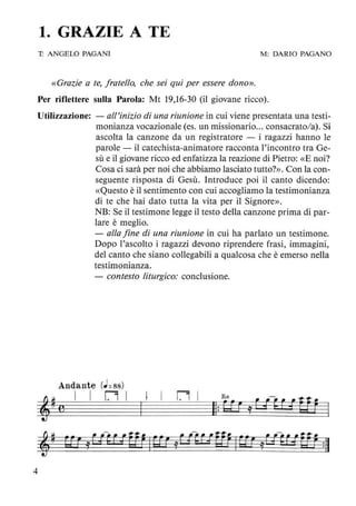 1. GRAZIE A TE
1: ANGELO PAGANI M: DARIO PAGANO
«Grazie a te, fratello, che sei qui per essere dono».
Per riflettere sulla Parola: Mt 19,16-30 (il giovane ricco).
Utilizzazione: - all'inizio di una riunione in cui viene presentata una testi-
monianza vocazionale (es. un missionario... consacrato/a). Si
ascolta la canzone da un registratore - i ragazzi hanno le
parole - il catechista-animatore racconta l'incontro tra Ge-
sù e il giovane ricco ed enfatizza la reazione di Pietro: «E noi?
Cosa ci sarà per noi che abbiamo lasciato tutto?». Con la con-
seguente risposta di Gesù. Introduce poi il canto dicendo:
«Questo è il sentimento con cui accogliamo la testimonianza
di te che hai dato tutta la vita per il Signore».
4
NB: Se il testimone legge il testo della canzone prima di par-
lare è meglio.
- alla fine di una riunione in cui ha parlato un testimone.
Dopo l'ascolto i ragazzi devono riprendere frasi, immagini,
del canto che siano collegabili a qualcosa che è emerso nella
testimonianza.
- contesto liturgico: conclusione.
Andante (J=88)
I I nl I
I
n l
 