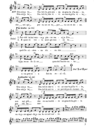 RIT. Gra-zie a te,_
Gra-ziejt te,_
fra- tel-Io, pre-sen - za se-gna-ta d'a-mo - re,
fra-tel-Io, che vi - vi ac-can-t~l-la vi - ta,...
che_ sei qui_ per es-se-re te, _ per _ es-se-re do - no.
Più lento (J=72) D07+
~I! Si- ~-i
~!! ~. J E j :g. i E a J ~ t....,J
(S I) 1. Per-ché tu hai mes - so.JL pie - ne ma - nUn Dio _
o o 2. E quan-ti voI _ ti scor-ge-ran - no te ... _
quel-l'e - si - sten - za ric - ca che _____
tijla re-so fe -li -ce_ quan-do l'hai do-na - ta:_
~~ La - La 7 Re(4 • s) -$-
jij~~ìgJ~J~J~J~~iJ~.~~~n~I~J~· ~J~~J~11.lJal ~al-$-poi
u - na poe-si - a
Andante (J=88)
fat-ta re - al- tà.
Il: J .n~J
~~ Sol Re
Gra-zie_a te,_
Gra-zie_a te,_
fra- tel-Io che vi - vi ac-can-to.j.l-Ia vi - ta,
fra-tel-Io sei vo - ce per chiJ.n-co -ramuo - re,
I 1 I
non
per
[D0 2
] J
sai più_
chi ha_
Do Re
~. )11 ] J] J~! (jJ JJJlJ9. :11
che co-savuoIdi - re
cer-
so-gna-re la gio - ia
ca-t03-no sguar-do-.!.-u-na lu- cenel cuo - re.
5
 
