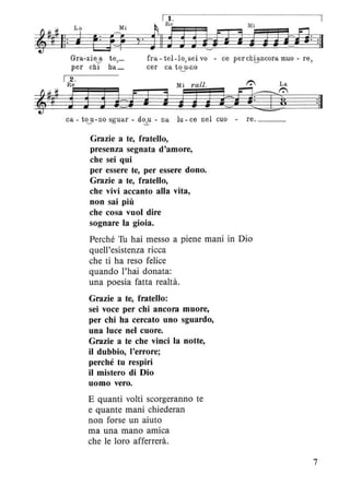 I 1 . I
Mi ~ R e Mi
y' 1 11 j ] ] hm JJJrH: :11
Gra-zie a t e,_
per chi ha _
fra - tel-Io,sei vo - ce per ch8ncora muo - re,
cer ca to~u-no
Mi rall. 1": La
j j JJi:iJfJ2W
ca - to~u -no sguar - do--!.-u - na lu - ce nel cuo - re. ___
Grazie a te, fratello,
presenza segnata d'amore,
che sei qui
per essere te, per essere dono.
Grazie a te, fratello,
che vivi accanto alla vita,
non sai più
che cosa vuoi dire
sognare la gioia.
Perché Tu hai messo a piene mani in Dio
quell'esistenza ricca
che ti ha reso felice
quando l'hai donata:
una poesia fatta realtà.
Grazie a te, fratello:
sei voce per chi ancora muore,
per chi ha cercato uno sguardo,
una luce nel cuore.
Grazie a te che vinci la notte,
il dubbio, l'errore;
perché tu respiri
il mistero di Dio
uomo vero.
E quanti volti scorgeranno te
e quante mani chiederan
non forse un aiuto
ma una mano amica
che le loro afferrerà.
:11
7
 