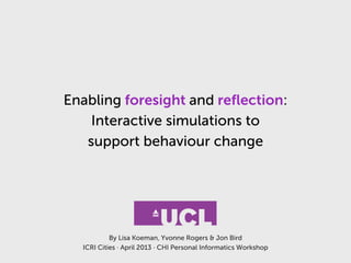 Enabling foresight and reﬂection:
Interactive simulations to
support behaviour change
By Lisa Koeman, Yvonne Rogers & Jon Bird
ICRI Cities · April 2013 · CHI Personal Informatics Workshop
 