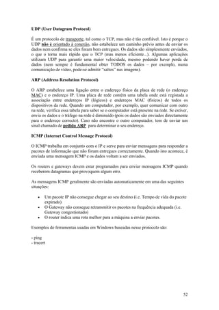 52
UDP (User Datagram Protocol)
É um protocolo de transporte, tal como o TCP, mas não é tão confiável. Isto é porque o
UDP não é orientado à conexão, não estabelece um caminho prévio antes de enviar os
dados nem confirma se eles foram bem entregues. Os dados são simplesmente enviados,
o que o torna mais rápido que o TCP (mas menos eficiente...). Algumas aplicações
utilizam UDP para garantir uma maior velocidade, mesmo podendo haver perda de
dados (nem sempre é fundamental obter TODOS os dados – por exemplo, numa
comunicação de vídeo, pode-se admitir “saltos” nas imagens).
ARP (Address Resolution Protocol)
O ARP estabelece uma ligação entre o endereço físico da placa de rede (o endereço
MAC) e o endereço IP. Uma placa de rede contém uma tabela onde está registada a
associação entre endereços IP (lógicos) e endereços MAC (físicos) de todos os
dispositivos da rede. Quando um computador, por exemplo, quer comunicar com outro
na rede, verifica essa tabela para saber se o computador está presente na rede. Se estiver,
envia os dados e o tráfego na rede é diminuído (pois os dados são enviados directamente
para o endereço correcto). Caso não encontre o outro computador, tem de enviar um
sinal chamado de pedido ARP para determinar o seu endereço.
ICMP (Internet Control Message Protocol)
O ICMP trabalha em conjunto com o IP e serve para enviar mensagens para responder a
pacotes de informação que não foram entregues correctamente. Quando isto acontece, é
enviada uma mensagem ICMP e os dados voltam a ser enviados.
Os routers e gateways devem estar programados para enviar mensagens ICMP quando
receberem datagramas que provoquem algum erro.
As mensagens ICMP geralmente são enviadas automaticamente em uma das seguintes
situações:
• Um pacote IP não consegue chegar ao seu destino (i.e. Tempo de vida do pacote
expirado)
• O Gateway não consegue retransmitir os pacotes na frequência adequada (i.e.
Gateway congestionado)
• O router indica uma rota melhor para a máquina a enviar pacotes.
Exemplos de ferramentas usadas em Windows baseadas nesse protocolo são:
- ping
- tracert
 