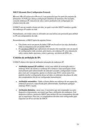 53
DHCP (Dynamic Host Configuration Protocol)
Dynamic Host Configuration Protocol, é um protocolo (que faz parte do conjunto de
protocolos TCP/IP) que oferece configuração dinâmica de terminais. Por exemplo,
concede endereços IP, máscaras de rede e outros parâmetros de configuração aos
clientes (nós) da rede.
O DHCP usa um modelo cliente-servidor, no qual o servidor DHCP mantém a gestão
dos endereços IP usados na rede.
Normalmente, um router como os utilizados em casa utiliza este protocolo para atribuir
os IPs aos computadores da rede.
Resumidamente, o DHCP opera da seguinte forma:
• Um cliente envia um pacote de dados UDP em broadcast (ou seja, destinado a
todas as máquinas) com um pedido DHCP
• Os servidores DHCP que capturarem este pacote irão responder com um pacote
de configurações onde constará, pelo menos, um endereço IP, uma máscara de
rede e outros dados opcionais, como o gateway, servidores de DNS, etc.
Critérios de atribuição de IPs
O DHCP oferece três tipos de atribuição (alocação) de endereços IP:
• Atribuição manual (IP estático) - existe uma tabela de associação entre o
endereço MAC do cliente e o endereço IP a fornecer. Esta associação é feita
manualmente pelo administrador da rede (por exemplo, configurando o router
para isso); por conseguinte, apenas os clientes cujo MAC consta nesta lista
poderão receber configurações desse servidor; os endereços das placas de rede
dos computadores têm de ser configuradas manualmente.
• Atribuição automática - Onde o cliente obtém um endereço de um espaço de
endereços possíveis, especificado pelo administrador. Geralmente qualquer
endereço MAC é aceite.
• Atribuição dinâmica - neste caso, é necessário que um computador ou outro
dispositivo (tipicamente, um router) que faça a atribuição dos endereços. Este
dispositivo utiliza o protocolo DHCP para atribuir IPs aos computadores da rede
que os requisitem. Para isso, os computadores deverão estar configurados para
requisitar um IP ao servidor de DHCP.
 