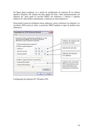 54
Na figura abaixo podemos ver a janela de configuração do endereço IP no sistema
operativo Windows XP. Repara nas duas opções de cima: “obter automaticamente um
endereço IP” (para pedir ao servidor DHCP um endereço) e “utilizar o seguinte
endereço IP” (para definir manualmente o endereço na caixa respectiva).
Nesta janela é possível configurar outros endereços, como o Gateway (ver adiante) e os
servidores DNS (como já vimos, o protocolo DHCP também é capaz de atribuir estes
endereços).
Configuração de endereços IP (Windows XP)
endereço da máquina (da
sua placa de rede)
máscara de sub-rede
endereço do Gateway
(ver adiante)
endereço dos servidores
DNS (normalmente são
disponibilizados pelo
fornecedor de Internet)
 