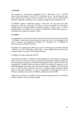 56
IPX/SPX
Este protocolo é um protocolo proprietário (não é aberto/livre como o TCP/IP)
desenvolvido pela empresa Novell. IPX é o protocolo de um sistema operativo para
redes cliente-servidor chamado Netware. Fornece aos clientes serviços de partilha de
ficheiros, impressão, comunicação, fax, segurança, funções de correio eletrónico, etc.
O IPX/SPX tornou-se importante durante o início dos anos 80 como uma parte
integrante do Netware, da Novell. O NetWare tornou-se um padrão de facto para o
Sistema Operativo de Rede (SOR), da primeira geração de Redes Locais. A Novell
complementou o seu SOR com um conjunto de aplicações orientada para negócios, e
ferramentas para ligação das máquinas cliente.
NetBeui
É um protocolo de transporte de dados. É uma versão melhorada de um outro protocolo
– NETBIOS - usado por sistemas operativos de rede tais como: LAN Manager, LAN
Server, Windows for Workgroups, Windows 95 e Windows NT. O NetBIOS foi
desenvolvido para a IBM PC Network.
O NetBEUI foi melhorado pela IBM para o seu PC LAN Program e pela Microsoft para
o MS-NET em 1985. Mais tarde, a Microsoft e a Novel melhoraram-no para os seus
sistemas operativos de rede, LAN Manager e Netware.
O NetBEUI tem sido trocado pelo TCP/IP.
Ao contrário do TCP/IP, o NetBEUI foi concebido para ser usado apenas em pequenas
redes, e por isso acabou por se tornar um protocolo extremamente simples, que tem um
bom desempenho e não precisa de nenhuma configuração manual, como no TCP/IP. Em
compensação, o NetBEUI pode ser usado em redes de no máximo 25 máqunas e não é
permitido interligar duas redes com ele. É possível manter o NetBIOS activo juntamente
com o TCI/IP ou outros protocolos; neste caso os clientes tentarão comunicar usando
todos os protocolos disponíveis (se vires as propriedades de uma ligação de rede no
Windows, ainda podes encontrar o NetBEUI, juntamente com o TCP/IP).
Apesar de suas limitações, o NetBEUI ainda é usado em pequenas redes, por ser fácil de
instalar e utilizar, e ser razoavelmente rápido.
 