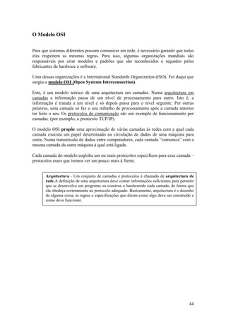 44
O Modelo OSI
Para que sistemas diferentes possam comunicar em rede, é necessário garantir que todos
eles respeitem as mesmas regras. Para isso, algumas organizações mundiais são
responsáveis por criar modelos e padrões que são reconhecidos e seguidos pelos
fabricantes de hardware e software.
Uma dessas organizações é a International Standards Organization (ISO). Foi daqui que
surgiu o modelo OSI (Open Systems Interconnection).
Este, é um modelo teórico de uma arquitectura em camadas. Numa arquitectura em
camadas a informação passa de um nível de processamento para outro. Isto é, a
informação é tratada a um nível e só depois passa para o nível seguinte. Por outras
palavras, uma camada só faz o seu trabalho de processamento após a camada anterior
ter feito o seu. Os protocolos de comunicação são um exemplo de funcionamento por
camadas. (por exemplo, o protocolo TCP/IP).
O modelo OSI propõe uma aproximação de várias camadas às redes com a qual cada
camada executa um papel determinado na circulação de dados de uma máquina para
outra. Numa transmissão de dados entre computadores, cada camada “comunica” com a
mesma camada da outra máquina à qual está ligada.
Cada camada do modelo engloba um ou mais protocolos específicos para essa camada –
protocolos esses que iremos ver um pouco mais à frente.
Arquitectura - Um conjunto de camadas e protocolos é chamado de arquitectura de
rede.A definição de uma arquitectura deve conter informações suficientes para permitir
que se desenvolva um programa ou construa o hardwarede cada camada, de forma que
ela obedeça corretamente ao protocolo adequado. Basicamente, arquitectura é o desenho
de alguma coisa, as regras e especificações que dizem como algo deve ser construído e
como deve funcionar.
 