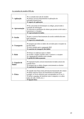 45
As camadas do modelo OSI são:
7 - Aplicação
é a camada mais alta do modelo
fornece serviços directamente às aplicações do
utilizador/sistema local
suporte de aplicações
6 - Apresentação
faz conversões de formatação ou códigos, preservando o
conteúdo da informação
soluciona os problemas de sintaxe que possam existir entre o
transmissor e o receptor
representação de dados
5 - Sessão
gere o correcto funcionamento da sessão estabelecida entre
duas máquinas
regras de comunicação
4 - Transporte
assegura que todos os dados são enviados para o receptor na
devida ordem
nesta camada opera o protocolo TCP
controlo de transporte dos dados
3 - Rede
fornece os endereços para os dados
escolhe o melhor caminho entre o emissor e o receptor
o protocolo IP trabalha nesta camada
gestão do endereçamento
2 - Ligação de
Dados
responsável pela correcta transmissão de dados através da
camada física
assegura que os dados chegam correctamente ao destino
controlo de transmissão
1 - Física
camada mais baixa (mais próxima da transmissão dos sinais)
define aspectos físicos da transferência de dados (por
exemplo, os níveis eléctricos que correspondem ao 0 e ao 1)
define a interface de hardware entre a máquina e os cabos
(placa de rede, switch, etc..)
ligação física
 