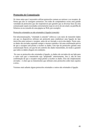 48
Protocolos de Comunicação
Já vimos antes que é necessário utilizar protocolos comuns ao emissor e ao receptor, de
forma que eles se consigam comunicar. Em redes de computadores existe uma grande
variedade de protocolos que são responsáveis por garantir que as diversas fases de uma
comunicação sejam executadas correctamente (seja no envio de um email, na partilha de
ficheiros ou na consulta de uma página na Web, por exemplo)
Protocolos orientados ou não orientados à ligação (conexão)
Em telecomunicações, “orientado à conexão” refere-se a um meio de transmitir dados
em que os dispositivos utilizam um protocolo para estabelecer uma ligação do tipo
início-fim entre emissor e receptor, antes de ser iniciado o envio dos dados. Neste caso,
os dados são enviados seguindo sempre o mesmo caminho e há uma confirmação prévia
de que o receptor está pronto a receber os dados. Este tipo de protocolos garante uma
comunicação fiável, em que há um controlo dos dados transmitidos, de modo a garantir
que todos os dados chegam em condições.
No caso se protocolos não orientados à ligação, os dados são enviados de um lado para
o outro sem que a transmissão seja “preparada” anteriormente. Isto é, não há uma
confirmação de que o receptor esteja pronto a receber os dados. Eles são simplesmente
enviados - é claro que as transmissões que utilizam estes protocolos estão mais sujeitos
a erros..
Veremos mais adiante alguns protocolos orientados e outros não orientados à ligação.
 