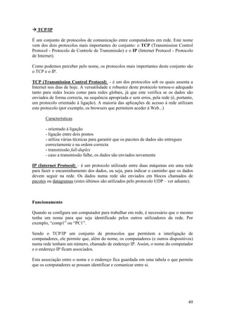 49
TCP/IP
É um conjunto de protocolos de comunicação entre computadores em rede. Este nome
vem dos dois protocolos mais importantes do conjunto: o TCP (Transmission Control
Protocol - Protocolo de Controle de Transmissão) e o IP (Internet Protocol - Protocolo
de Internet).
Como podemos perceber pelo nome, os protocolos mais importantes deste conjunto são
o TCP e o IP.
TCP (Transmission Control Protocol) - é um dos protocolos sob os quais assenta a
Internet nos dias de hoje. A versatilidade e robustez deste protocolo tornou-o adequado
tanto para redes locais como para redes globais, já que este verifica se os dados são
enviados de forma correcta, na sequência apropriada e sem erros, pela rede (é, portanto,
um protocolo orientado à ligação). A maioria das aplicações de acesso à rede utilizam
este protocolo (por exemplo, os browsers que permitem aceder à Web...)
Características
- orientado à ligação
- ligação entre dois pontos
- utiliza várias técnicas para garantir que os pacotes de dados são entregues
correctamente e na ordem correcta
- transmissão full-duplex
- caso a transmissão falhe, os dados são enviados novamente
IP (Internet Protocol) – é um protocolo utilizado entre duas máquinas em uma rede
para fazer o encaminhamento dos dados, ou seja, para indicar o caminho que os dados
devem seguir na rede. Os dados numa rede são enviados em blocos chamados de
pacotes ou datagramas (estes últimos são utilizados pelo protocolo UDP – ver adiante).
Funcionamento
Quando se configura um computador para trabalhar em rede, é necessário que o mesmo
tenha um nome para que seja identificado pelos outros utilizadores da rede. Por
exemplo, “comp1” ou “PC1”.
Sendo o TCP/IP um conjunto de protocolos que permitem a interligação de
computadores, ele permite que, além do nome, os computadores (e outros dispositivos)
numa rede tenham um número, chamado de endereço IP. Assim, o nome do computador
e o endereço IP ficam associados.
Esta associação entre o nome e o endereço fica guardada em uma tabela o que permite
que os computadores se possam identificar e comunicar entre si.
 