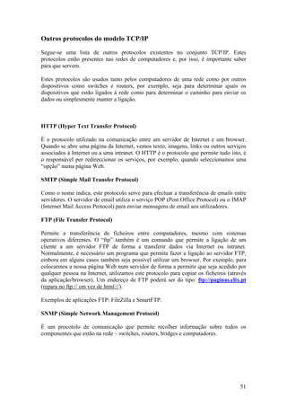 51
Outros protocolos do modelo TCP/IP
Segue-se uma lista de outros protocolos existentes no conjunto TCP/IP. Estes
protocolos estão presentes nas redes de computadores e, por isso, é importante saber
para que servem.
Estes protocolos são usados tanto pelos computadores de uma rede como por outros
dispositivos como switches e routers, por exemplo, seja para determinar quais os
dispositivos que estão ligados à rede como para determinar o caminho para enviar os
dados ou simplesmente manter a ligação.
HTTP (Hyper Text Transfer Protocol)
É o protocolo utilizado na comunicação entre um servidor de Internet e um browser.
Quando se abre uma página da Internet, vemos texto, imagens, links ou outros serviços
associados à Internet ou a uma intranet. O HTTP é o protocolo que permite tudo isto, é
o responsável por redireccionar os serviços, por exemplo, quando seleccionamos uma
“opção” numa página Web.
SMTP (Simple Mail Transfer Protocol)
Como o nome indica, este protocolo serve para efectuar a transferência de emails entre
servidores. O servidor de email utiliza o serviço POP (Post Office Protocol) ou o IMAP
(Internet Mail Access Protocol) para enviar mensagens de email aos utilizadores.
FTP (File Transfer Protocol)
Permite a transferência de ficheiros entre computadores, mesmo com sistemas
operativos diferentes. O “ftp” também é um comando que permite a ligação de um
cliente a um servidor FTP de forma a transferir dados via Internet ou intranet.
Normalmente, é necessário um programa que permita fazer a ligação ao servidor FTP,
embora em alguns casos também seja possível utilizar um browser. Por exemplo, para
colocarmos a nossa página Web num servidor de forma a permitir que seja acedido por
qualquer pessoa na Internet, utilizamos este protocolo para copiar os ficheiros (através
da aplicação/browser). Um endereço de FTP poderá ser do tipo: ftp://paginas.clix.pt
(repara no ftp:// em vez de html://).
Exemplos de aplicações FTP: FileZilla e SmartFTP.
SNMP (Simple Network Management Protocol)
É um procotolo de comunicação que permite recolher informação sobre todos os
componentes que estão na rede – switches, routers, bridges e computadores.
 