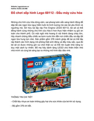 Website: Legovietnam.vn
Hotline: 01262.118.488
Đồ chơi xếp hình Lego 60112 - Đầu máy cứu hỏa
Những chú lính cứu hỏa dũng cảm, oai phong luôn sẵn sàng hành động để
dập tắt các ngọn lửa nguy hiểm luôn là hình tượng mà các bé yêu thích và
ngưỡng mộ. Sở hữu bộ lắp ráp Fire Engine LEGO 60112, bé sẽ có thể
đồng hành cùng những chú lính cứu hỏa tí hon thực hiện nhiệm vụ giữ an
toàn cho thành phố. Có một ngôi nhà hoang ở nội thành đang cháy lớn,
hãy nhanh chóng điều chiếc xe bơm nước lớn đến nơi chiến đấu và dập tắt
ngọn lửa hung tợn nhé. Sản phẩm gồm 376 mảnh ghép để bé có thể lắp
ráp thành các hình dạng mô phỏng thật sinh động và đầy màu sắc, qua đó
bé sẽ có được những giờ vui chơi thật vui và thể rèn luyện khả năng tư
duy một cách tự nhiên. Bố mẹ hãy dành tặng LEGO cho thiên thần nhỏ
nhà mình và cùng bé sáng tạo ra những mô hình độc đáo nhé.
THÔNG TIN CHI TIẾT
- Chất liệu nhựa an toàn không gây hại cho sức khỏe của bé khi sử dụng.
- Bộ gồm 376 chi tiết.
 
