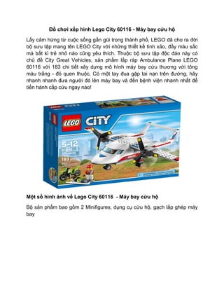 Đồ chơi xếp hình Lego City 60116 - Máy bay cứu hộ
Lấy cảm hứng từ cuộc sống gần gũi trong thành phố, LEGO đã cho ra đời
bộ sưu tập mang tên LEGO City với những thiết kế tinh xảo, đầy màu sắc
mà bất kì trẻ nhỏ nào cũng yêu thích. Thuộc bộ sưu tập độc đáo này có
chủ đề City Great Vehicles, sản phẩm lắp ráp Ambulance Plane LEGO
60116 với 183 chi tiết xây dựng mô hình máy bay cứu thương với tông
màu trắng - đỏ quen thuộc. Có một tay đua gặp tai nạn trên đường, hãy
nhanh nhanh đưa người đó lên máy bay và đến bệnh viện nhanh nhất để
tiến hành cấp cứu ngay nào!
Một số hình ảnh về Lego City 60116 - Máy bay cứu hộ
Bộ sản phẩm bao gồm 2 Minifigures, dụng cụ cứu hộ, gạch lắp ghép máy
bay
 