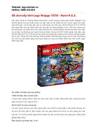 Website: legovietnam.vn
Hotline: 0906.018.559
Đồ chơi xếp hình Lego Ninjago 70735 - Ronin R.E.X.
Lấy cảm hứng từ những Ninja dũng cảm và ấn tượng, dòng sản phẩm Ninjago của
LEGO đã thu hút và nhận được sự yêu mến từ rất nhiều trẻ em và cả người lớn trên
toàn thế giới. Là bộ lắp ráp vừa ra mắt thuộc chủ đề này, LEGO Ronin R.E.X 70735
sẽ mang đến cho bé thêm một câu chuyện về những Ninja tí hon. Sở hữu những vũ
khí sáng tạo và chiêu thức lốc xoáy thật lợi hại, những Ninja sẽ phá tan âm mưu xấu
xa và bảo vệ những con người lương thiện. Cùng với 547 mảnh ghép độc đáo của
LEGO Ronin R.E.X 70735, bé sẽ thỏa sức sáng tạo, khám phá những chuyến phiêu
lưu kì thú, đồng thời bồi dưỡng những phẩm chất tốt đẹp trong vai trò của một Ninja
nhí. Bố mẹ hãy dành tặng món quà tuyệt vời này cho thiên thần nhỏ nhà mình ngay
hôm nay nhé.
Ƣu điểm nổi bật của sản phẩm
Thiết kế độc đáo và bắt mắt
Từng mảnh ghép LEGO đều sở hữu màu sắc và kiểu dáng bắt mắt, mang lại cảm
giác hứng thú cho người chơi.
Kích thích tư duy sáng tạo
Là một trong những mục tiêu hàng đầu mà LEGO hướng đến, sản phẩm không chỉ
là món đồ chơi giải trí đơn thuần mà còn góp phần kích thích tư duy sáng tạo của
các bé. Từ những mảnh ghép đơn thuần các bé có thể thoải mái sáng tạo nhiều kiểu
ghép khác nhau.
Rèn luyện sự khéo léo, tỉ mỉ
 